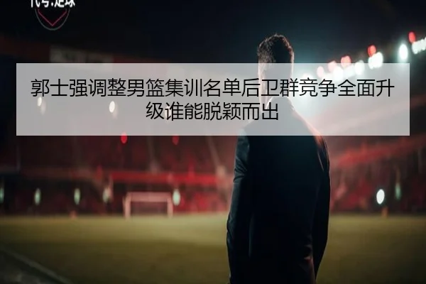 郭士强调整男篮集训名单后卫群竞争全面升级谁能脱颖而出